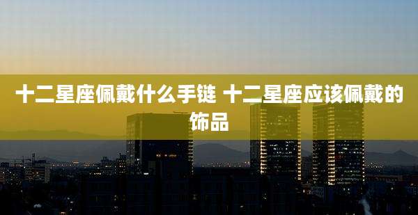 十二星座佩戴什么手链 十二星座应该佩戴的饰品
