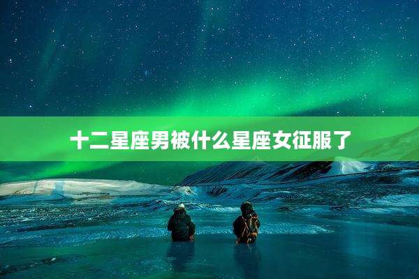 十二星座男被什么星座女征服了