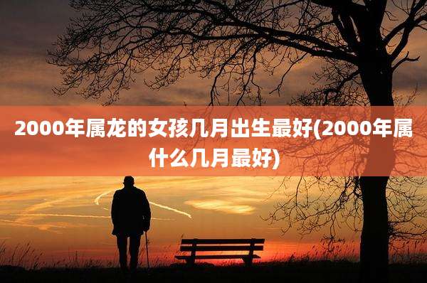2000年属龙的女孩几月出生最好(2000年属什么几月最好)