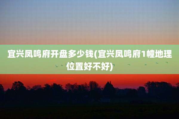 宜兴凤鸣府开盘多少钱(宜兴凤鸣府1幢地理位置好不好)