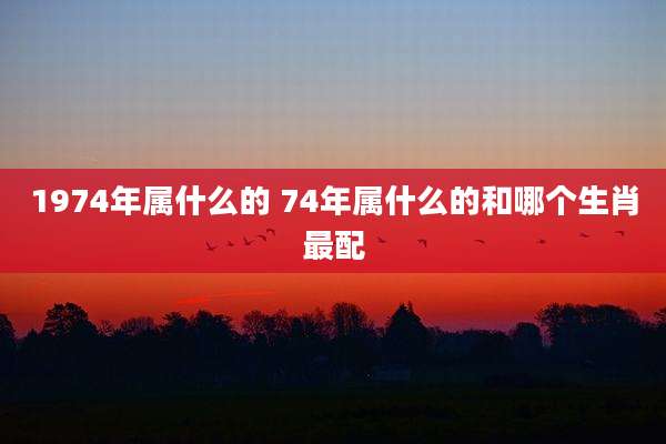 1974年属什么的 74年属什么的和哪个生肖最配