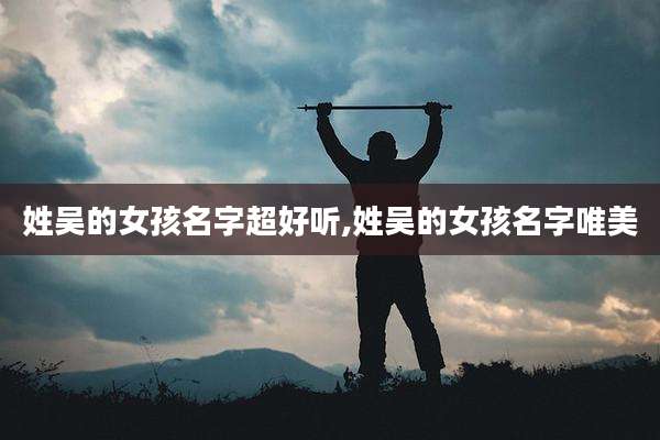 姓吴的女孩名字超好听,姓吴的女孩名字唯美
