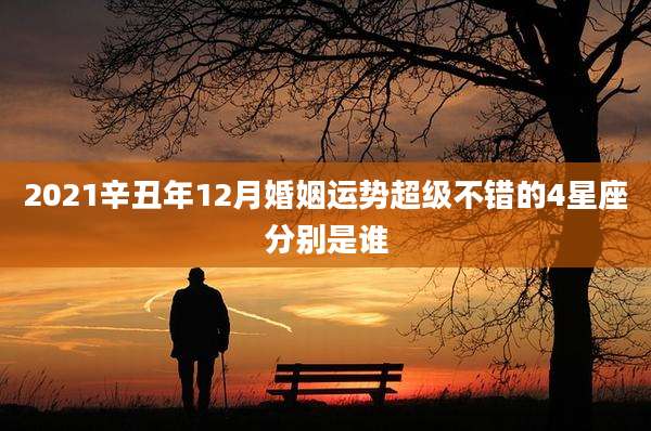 2021辛丑年12月婚姻运势超级不错的4星座分别是谁