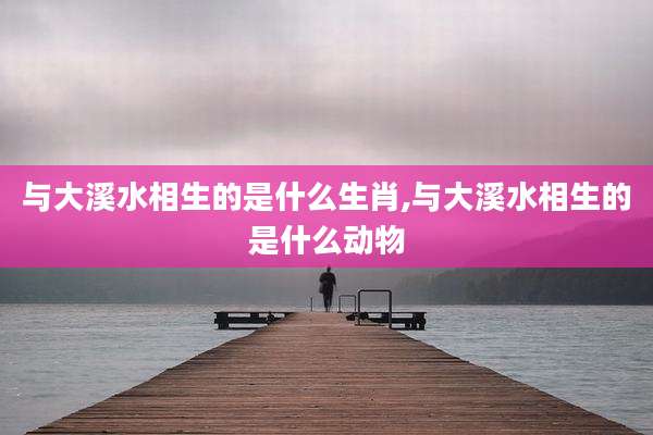 与大溪水相生的是什么生肖,与大溪水相生的是什么动物