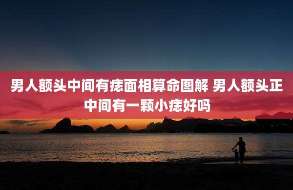 男人额头中间有痣面相算命图解 男人额头正中间有一颗小痣好吗