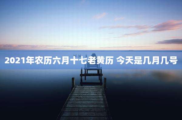 2021年农历六月十七老黄历 今天是几月几号