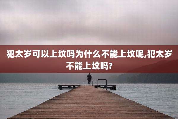 犯太岁可以上坟吗为什么不能上坟呢,犯太岁不能上坟吗?