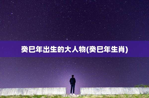 癸巳年出生的大人物(癸巳年生肖)