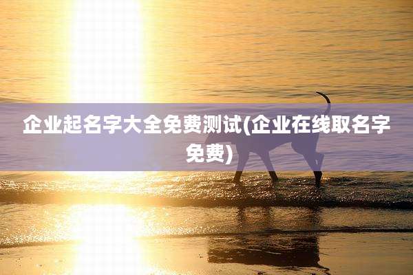 企业起名字大全免费测试(企业在线取名字 免费)