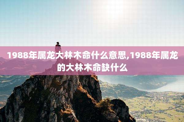 1988年属龙大林木命什么意思,1988年属龙的大林木命缺什么