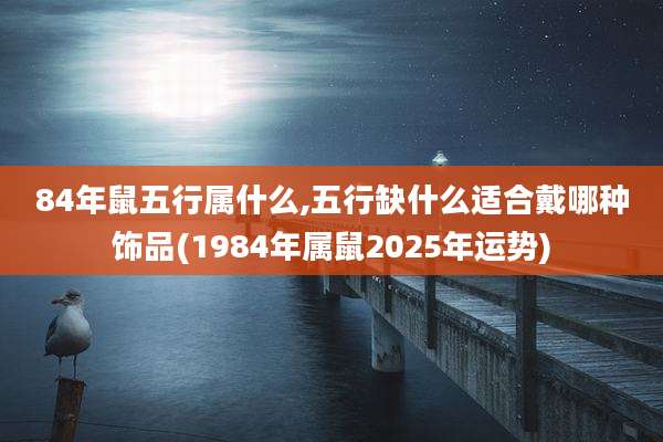 84年鼠五行属什么,五行缺什么适合戴哪种饰品(1984年属鼠2025年运势)