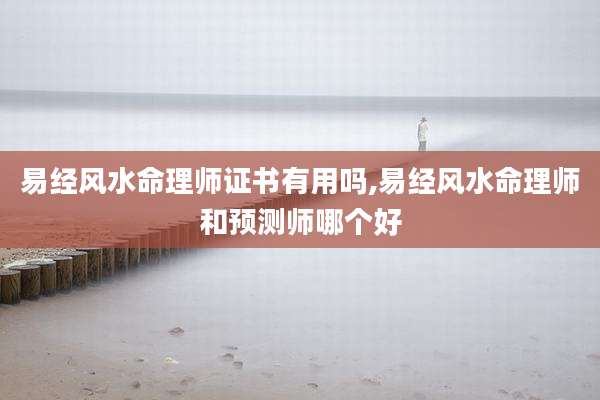 易经风水命理师证书有用吗,易经风水命理师和预测师哪个好