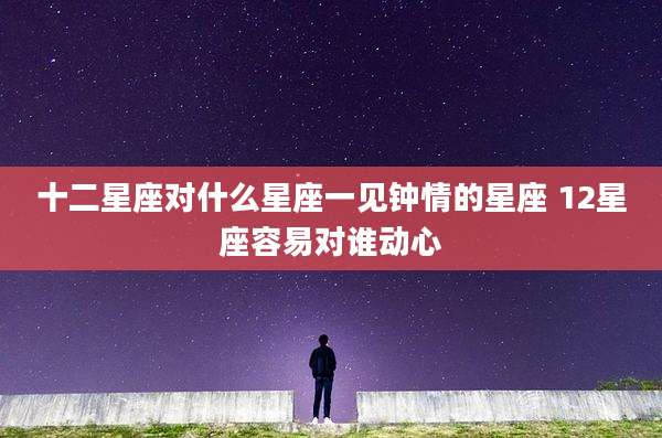 十二星座对什么星座一见钟情的星座 12星座容易对谁动心