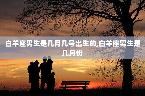 白羊座男生是几月几号出生的,白羊座男生是几月份