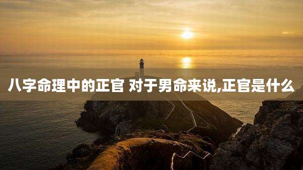 八字命理中的正官 对于男命来说,正官是什么