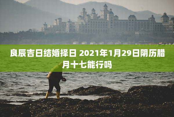良辰吉日结婚择日 2021年1月29日阴历腊月十七能行吗
