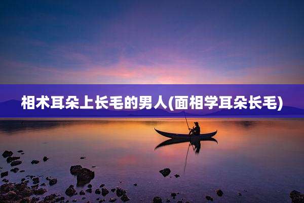 相术耳朵上长毛的男人(面相学耳朵长毛)