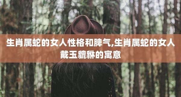 生肖属蛇的女人性格和脾气,生肖属蛇的女人戴玉貔貅的寓意