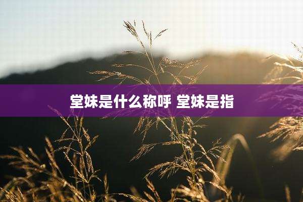 堂妹是什么称呼 堂妹是指