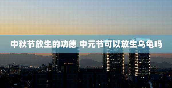 中秋节放生的功德 中元节可以放生乌龟吗