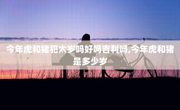 今年虎和猪犯太岁吗好吗吉利吗,今年虎和猪是多少岁