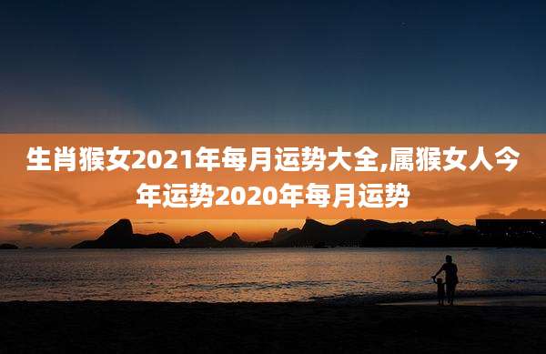 生肖猴女2021年每月运势大全,属猴女人今年运势2020年每月运势