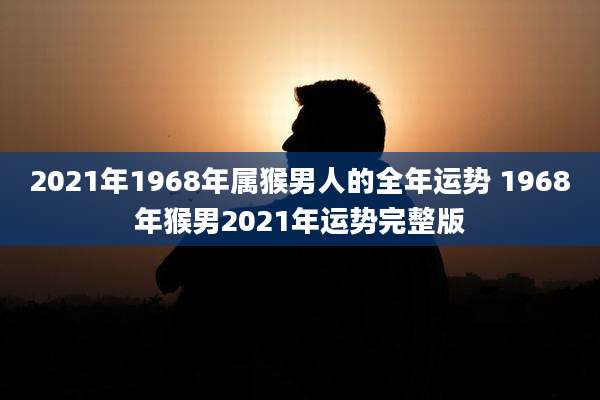 2021年1968年属猴男人的全年运势 1968年猴男2021年运势完整版