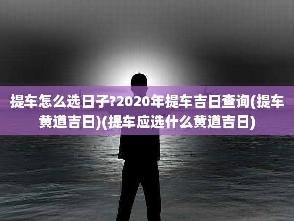 提车怎么选日子?2020年提车吉日查询(提车黄道吉日)(提车应选什么黄道吉日)