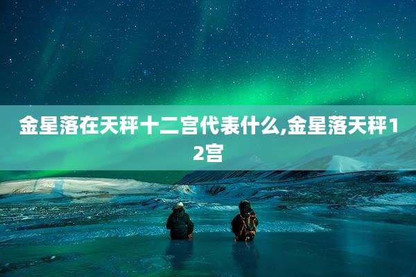 金星落在天秤十二宫代表什么,金星落天秤12宫