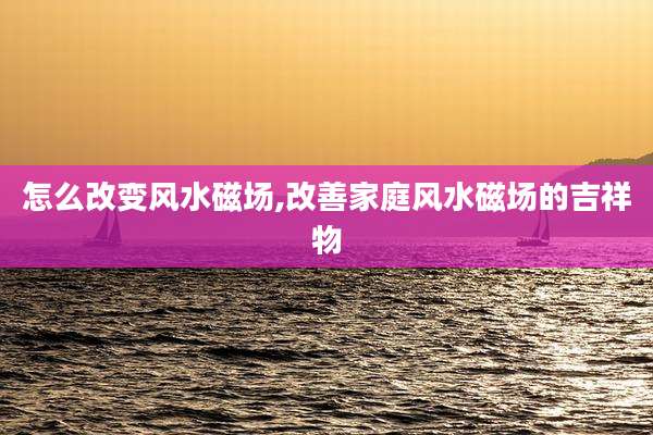 怎么改变风水磁场,改善家庭风水磁场的吉祥物