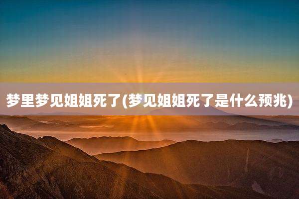 梦里梦见姐姐死了(梦见姐姐死了是什么预兆)
