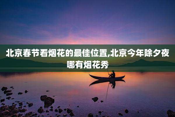 北京春节看烟花的最佳位置,北京今年除夕夜哪有烟花秀
