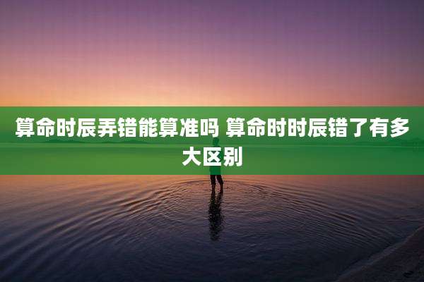 算命时辰弄错能算准吗 算命时时辰错了有多大区别