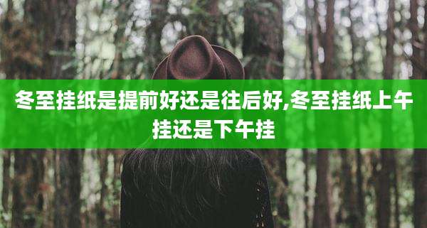 冬至挂纸是提前好还是往后好,冬至挂纸上午挂还是下午挂