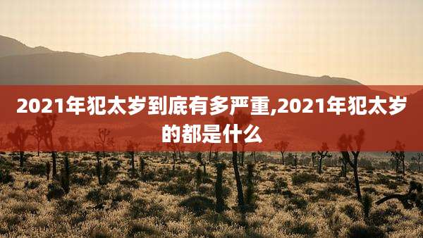 2021年犯太岁到底有多严重,2021年犯太岁的都是什么