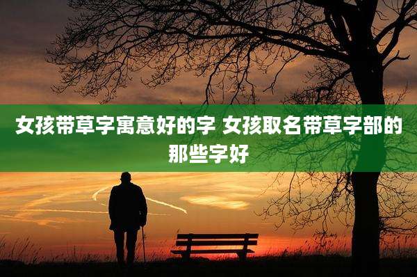 女孩带草字寓意好的字 女孩取名带草字部的那些字好