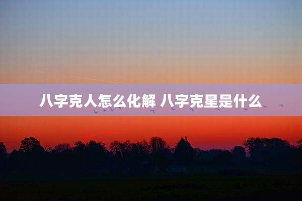 八字克人怎么化解 八字克星是什么
