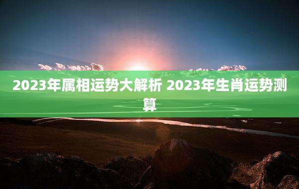 2023年属相运势大解析 2023年生肖运势测算