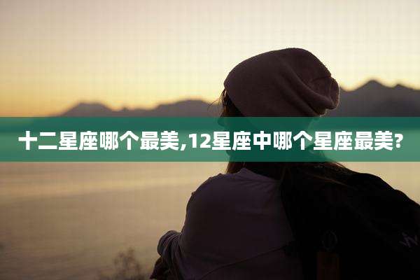 十二星座哪个最美,12星座中哪个星座最美?