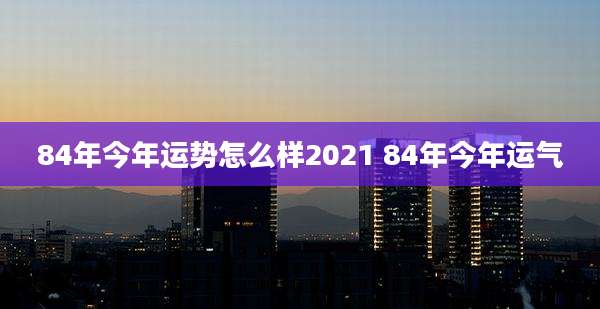 84年今年运势怎么样2021 84年今年运气