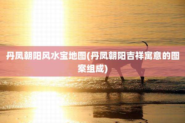 丹凤朝阳风水宝地图(丹凤朝阳吉祥寓意的图案组成)