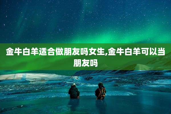 金牛白羊适合做朋友吗女生,金牛白羊可以当朋友吗