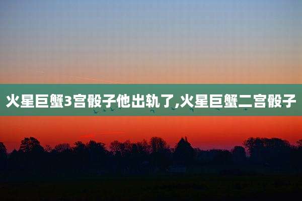 火星巨蟹3宫骰子他出轨了,火星巨蟹二宫骰子