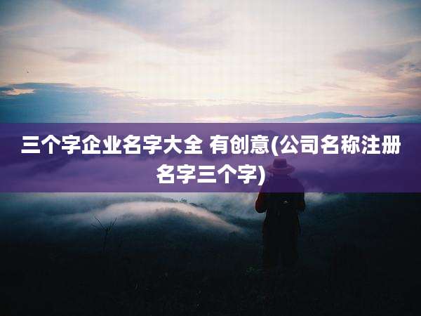 三个字企业名字大全 有创意(公司名称注册名字三个字)