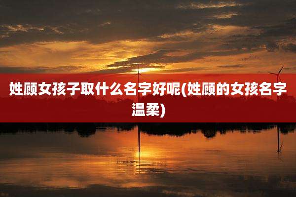 姓顾女孩子取什么名字好呢(姓顾的女孩名字温柔)