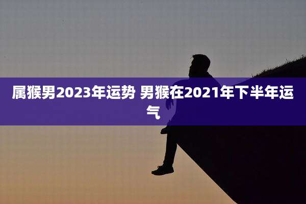属猴男2023年运势 男猴在2021年下半年运气