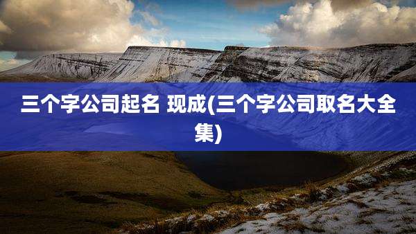 三个字公司起名 现成(三个字公司取名大全集)