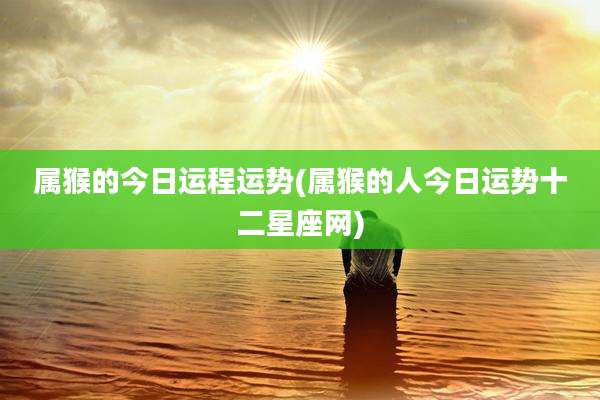 属猴的今日运程运势(属猴的人今日运势十二星座网)