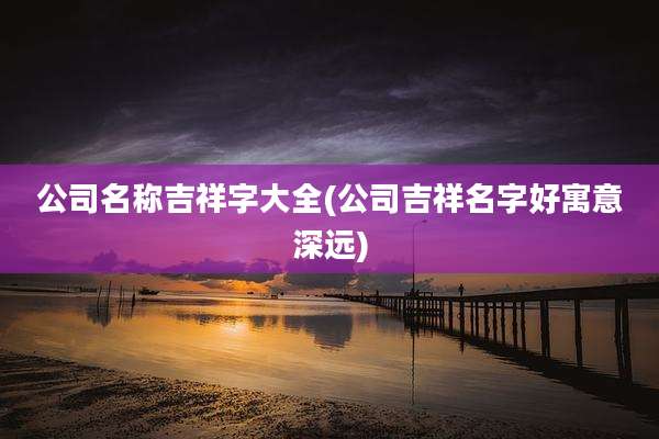 公司名称吉祥字大全(公司吉祥名字好寓意深远)
