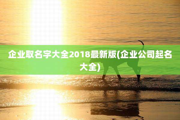 企业取名字大全2018最新版(企业公司起名大全)